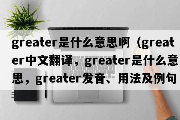 greater是什么意思啊（greater中文翻譯，greater是什么意思，greater發(fā)音、用法及例句）