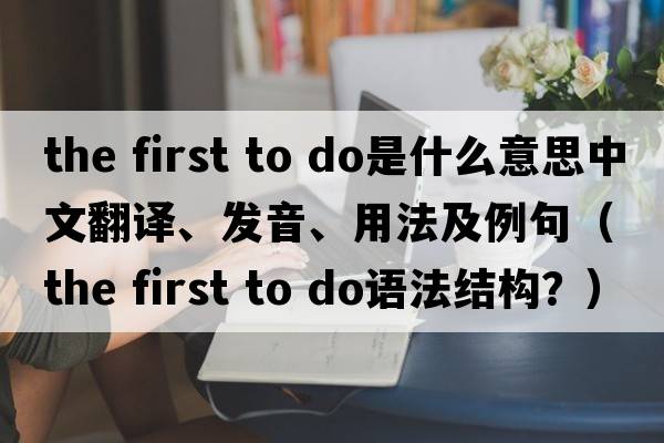 the first to do是什么意思中文翻譯、發(fā)音、用法及例句（the first to do語法結(jié)構(gòu)？）