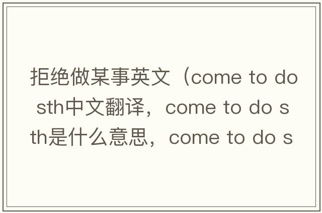 拒絕做某事英文（come to do sth中文翻譯，come to do sth是什么意思，come to do sth發(fā)音、用法及例句）