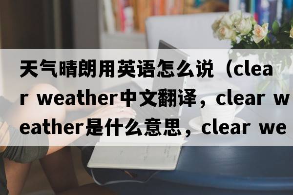 天氣晴朗用英語(yǔ)怎么說(shuō)（clear weather中文翻譯，clear weather是什么意思，clear weather發(fā)音、用法及例句）