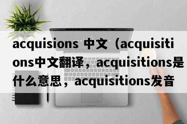 acquisions 中文（acquisitions中文翻譯，acquisitions是什么意思，acquisitions發(fā)音、用法及例句）