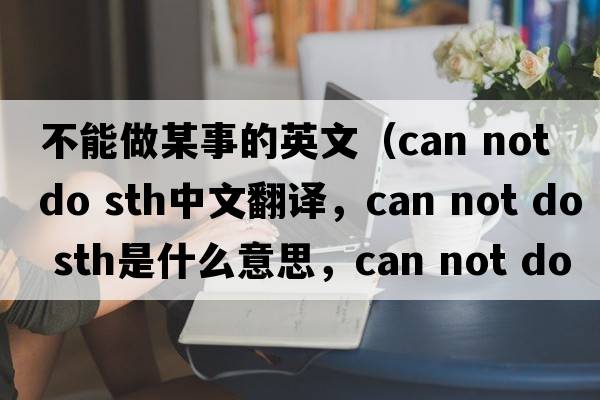 不能做某事的英文（can not do sth中文翻譯，can not do sth是什么意思，can not do sth發(fā)音、用法及例句）