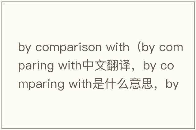by comparison with（by comparing with中文翻譯，by comparing with是什么意思，by comparing with發(fā)音、用法及例句）