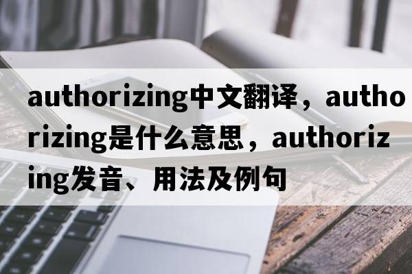authorizing中文翻譯，authorizing是什么意思，authorizing發(fā)音、用法及例句