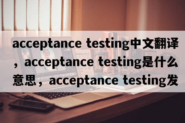 acceptance testing中文翻譯，acceptance testing是什么意思，acceptance testing發(fā)音、用法及例句