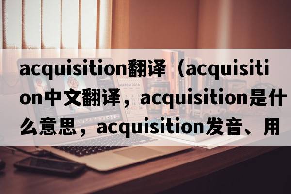 acquisition翻譯（acquisition中文翻譯，acquisition是什么意思，acquisition發(fā)音、用法及例句）
