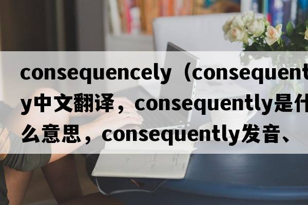 consequencely（consequently中文翻譯，consequently是什么意思，consequently發(fā)音、用法及例句）