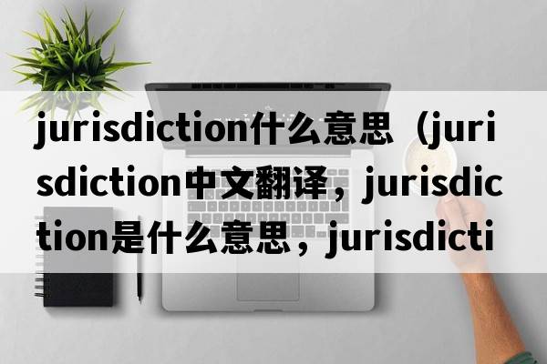 jurisdiction什么意思（jurisdiction中文翻譯，jurisdiction是什么意思，jurisdiction發(fā)音、用法及例句）