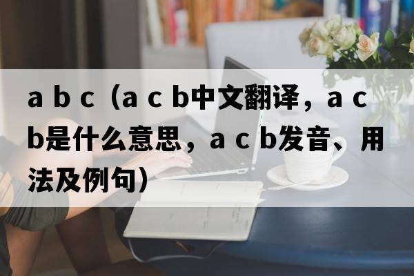 a b c（a c b中文翻譯，a c b是什么意思，a c b發(fā)音、用法及例句）