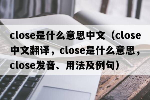 close是什么意思中文（close中文翻譯，close是什么意思，close發(fā)音、用法及例句）