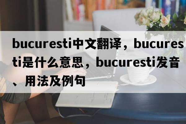 Bucuresti中文翻譯，Bucuresti是什么意思，Bucuresti發(fā)音、用法及例句