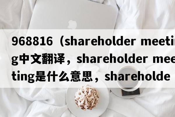 968816（shareholder meeting中文翻譯，shareholder meeting是什么意思，shareholder meeting發(fā)音、用法及例句）