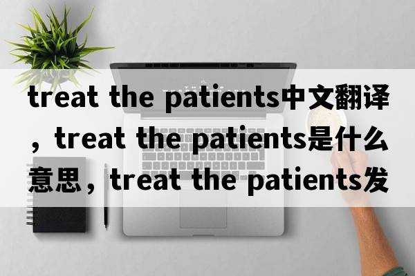 treat the patients中文翻譯，treat the patients是什么意思，treat the patients發(fā)音、用法及例句