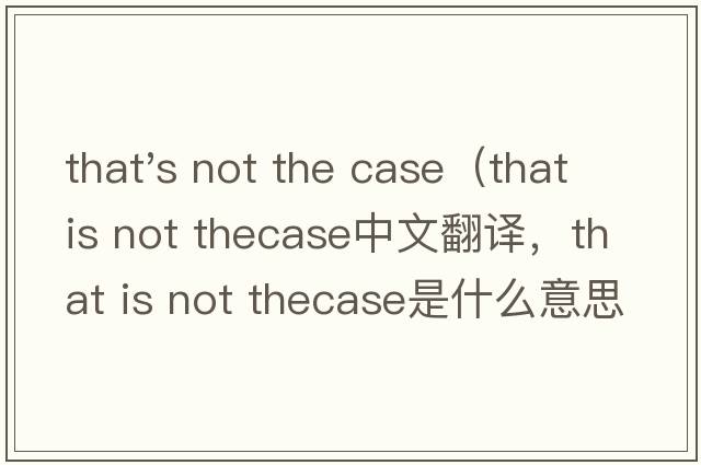 that's not the case（that is not thecase中文翻譯，that is not thecase是什么意思，that is not thecase發(fā)音、用法及例