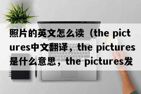 照片的英文怎么讀（the pictures中文翻譯，the pictures是什么意思，the pictures發(fā)音、用法及例句）