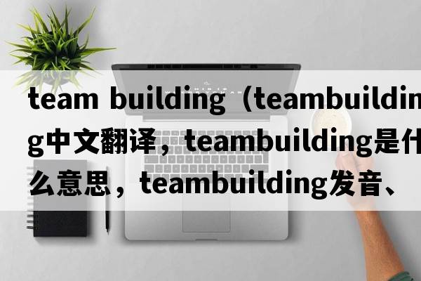 team building（teambuilding中文翻譯，teambuilding是什么意思，teambuilding發(fā)音、用法及例句）