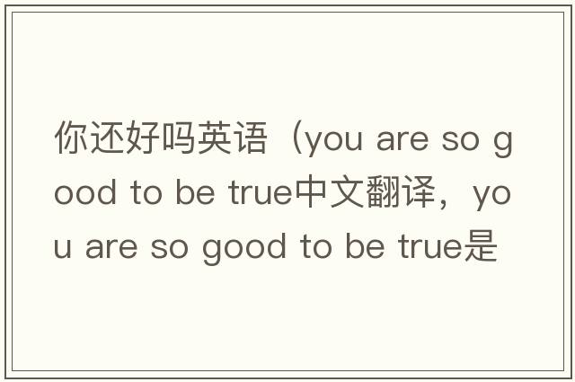 你還好嗎英語（you are so good to be true中文翻譯，you are so good to be true是什么意思，you are so good to be true發(fā)音、用