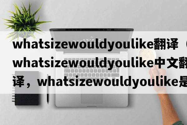 whatsizewouldyoulike翻譯（whatsizewouldyoulike中文翻譯，whatsizewouldyoulike是什么意思，whatsizewouldyoulike發(fā)音、用法及