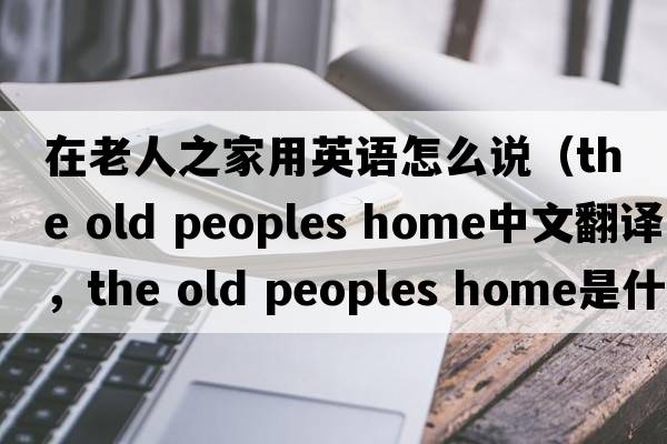 在老人之家用英語怎么說（the old peoples home中文翻譯，the old peoples home是什么意思，the old peoples home發(fā)音、用法及例句）