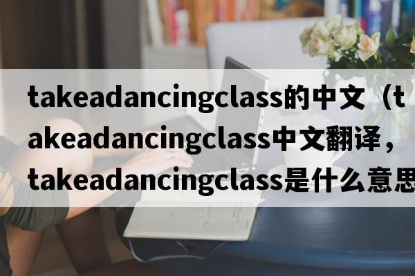 takeadancingclass的中文（takeadancingclass中文翻譯，takeadancingclass是什么意思，takeadancingclass發(fā)音、用法及例句）