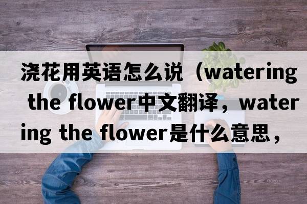 澆花用英語(yǔ)怎么說(shuō)（watering the flower中文翻譯，watering the flower是什么意思，watering the flower發(fā)音、用法及例句）