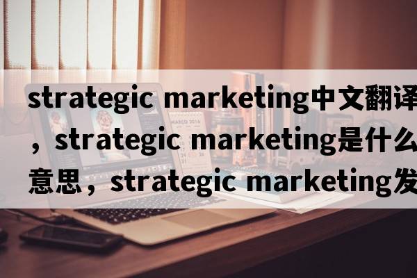 strategic marketing中文翻譯，strategic marketing是什么意思，strategic marketing發(fā)音、用法及例句