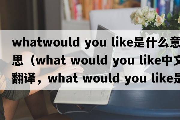 whatwould you like是什么意思（what would you like中文翻譯，what would you like是什么意思，what would you like發(fā)音、用法及例句