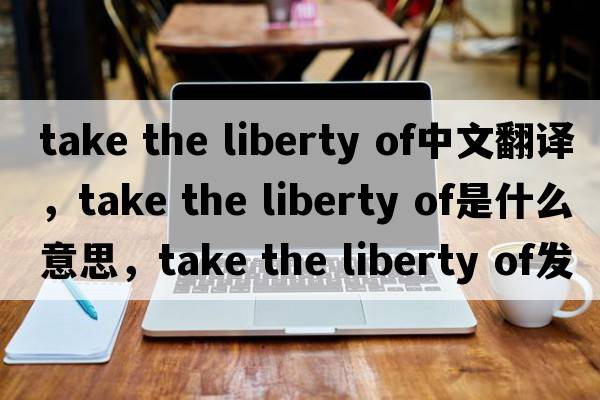 take the liberty of中文翻譯，take the liberty of是什么意思，take the liberty of發(fā)音、用法及例句