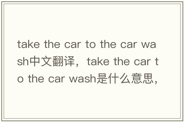 take the car to the car wash中文翻譯，take the car to the car wash是什么意思，take the car to the car wash發(fā)音、用法