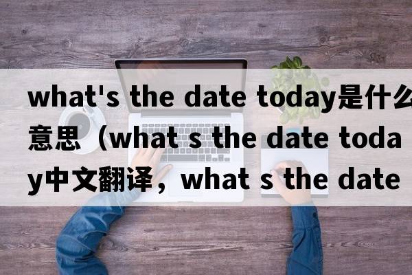what's the date today是什么意思（what s the date today中文翻譯，what s the date today是什么意思，what s the date