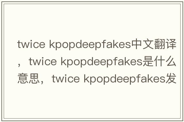 twice kpopdeepfakes中文翻譯，twice kpopdeepfakes是什么意思，twice kpopdeepfakes發(fā)音、用法及例句