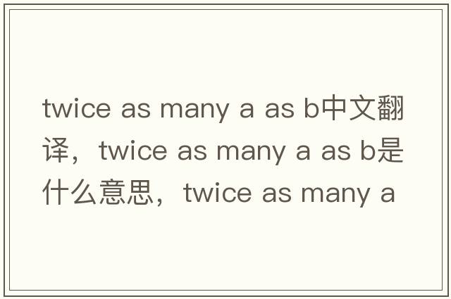 twice as many a as b中文翻譯，twice as many a as b是什么意思，twice as many a as b發(fā)音、用法及例句