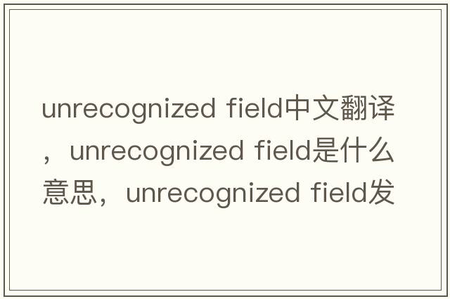 unrecognized field中文翻譯，unrecognized field是什么意思，unrecognized field發(fā)音、用法及例句