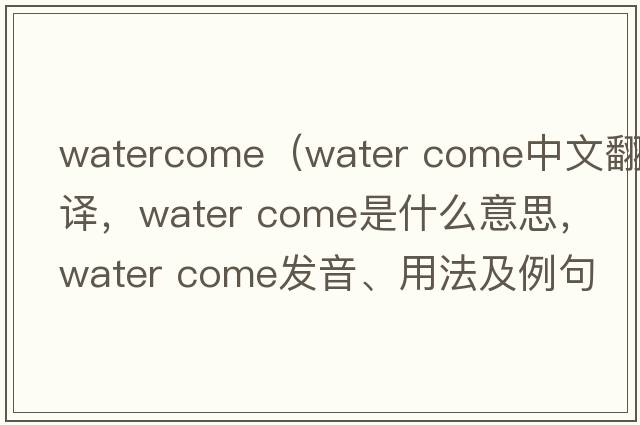 watercome（water come中文翻譯，water come是什么意思，water come發(fā)音、用法及例句）