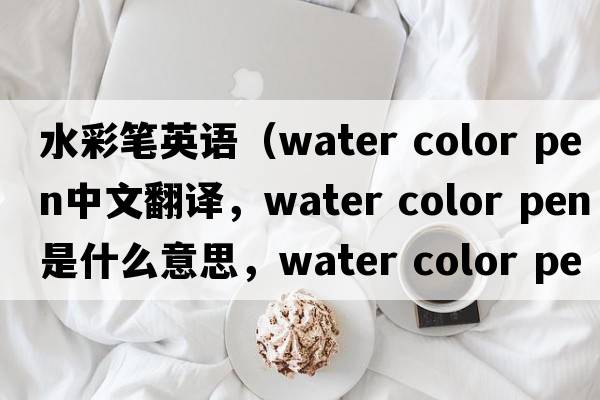 水彩筆英語(yǔ)（water color pen中文翻譯，water color pen是什么意思，water color pen發(fā)音、用法及例句）