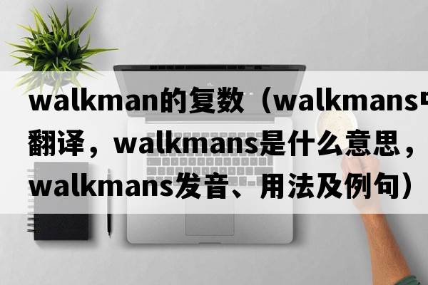 walkman的復(fù)數(shù)（Walkmans中文翻譯，Walkmans是什么意思，Walkmans發(fā)音、用法及例句）