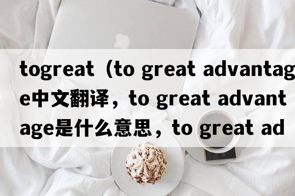 togreat（to great advantage中文翻譯，to great advantage是什么意思，to great advantage發(fā)音、用法及例句）