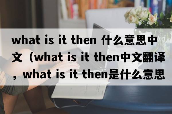 what is it then 什么意思中文（what is it then中文翻譯，what is it then是什么意思，what is it then發(fā)音、用法及例句）