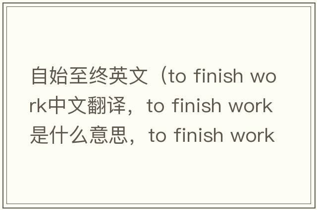 自始至終英文（to finish work中文翻譯，to finish work是什么意思，to finish work發(fā)音、用法及例句）