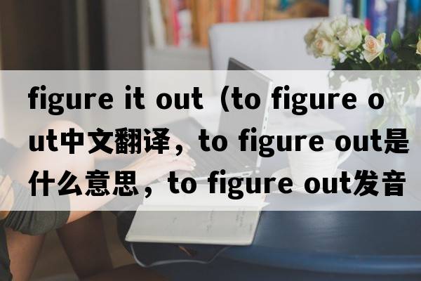 figure it out（to figure out中文翻譯，to figure out是什么意思，to figure out發(fā)音、用法及例句）
