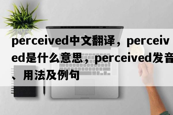 perceived中文翻譯，perceived是什么意思，perceived發(fā)音、用法及例句