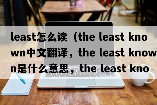 least怎么讀（the least known中文翻譯，the least known是什么意思，the least known發(fā)音、用法及例句）