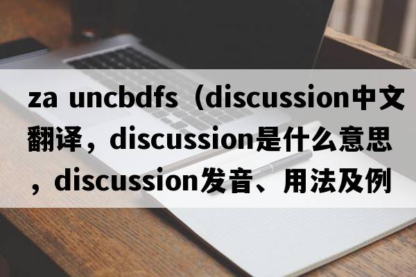 za uncbdfs（discussion中文翻譯，discussion是什么意思，discussion發(fā)音、用法及例句）