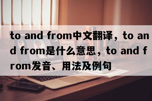 to and from中文翻譯，to and from是什么意思，to and from發(fā)音、用法及例句