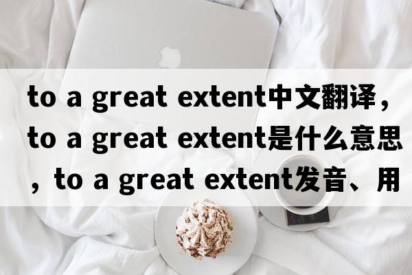 to a great extent中文翻譯，to a great extent是什么意思，to a great extent發(fā)音、用法及例句