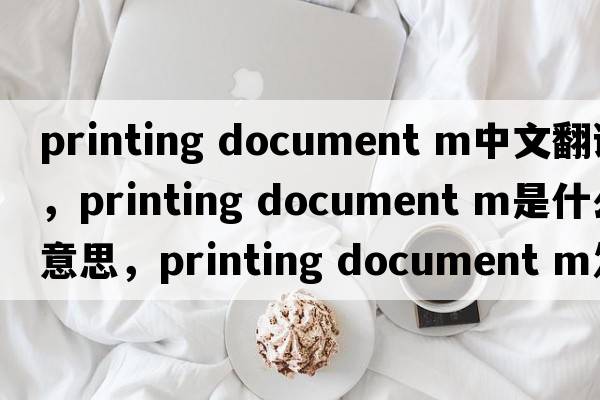 printing document m中文翻譯，printing document m是什么意思，printing document m發(fā)音、用法及例句