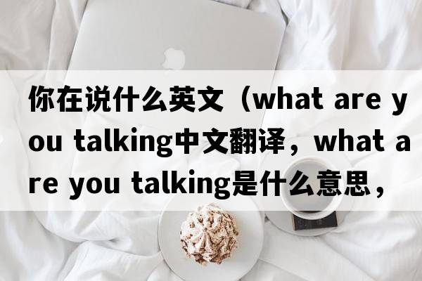你在說什么英文（what are you talking中文翻譯，what are you talking是什么意思，what are you talking發(fā)音、用法及例句）