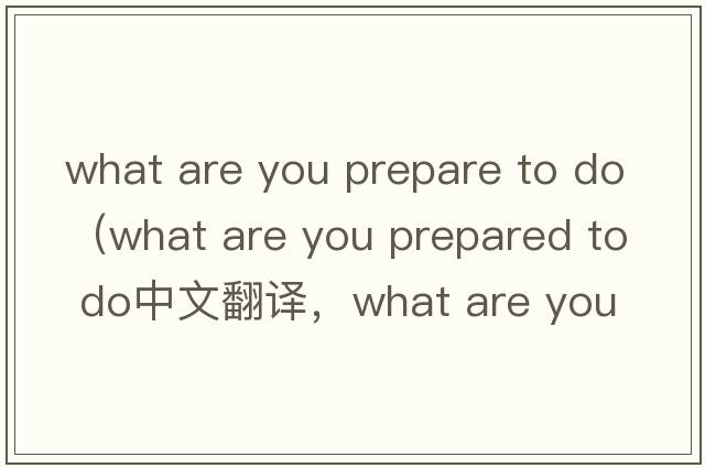 what are you prepare to do（what are you prepared to do中文翻譯，what are you prepared to do是什么意思，what are
