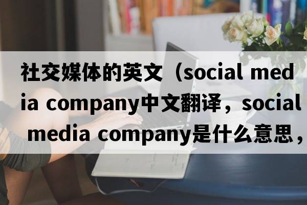 社交媒體的英文（social media company中文翻譯，social media company是什么意思，social media company發(fā)音、用法及例句）