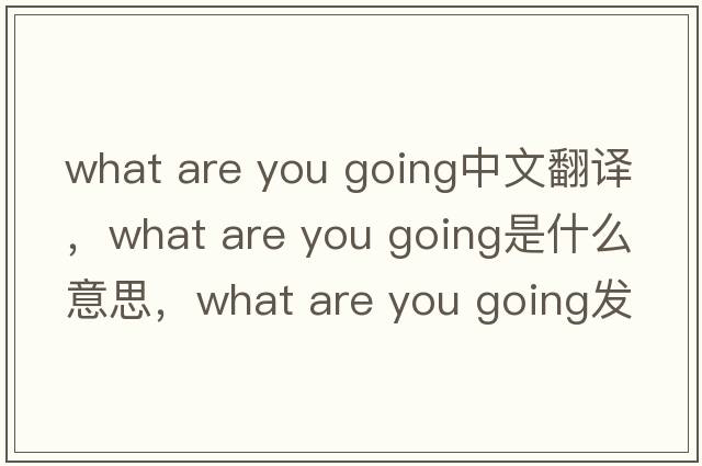 what are you going中文翻譯，what are you going是什么意思，what are you going發(fā)音、用法及例句